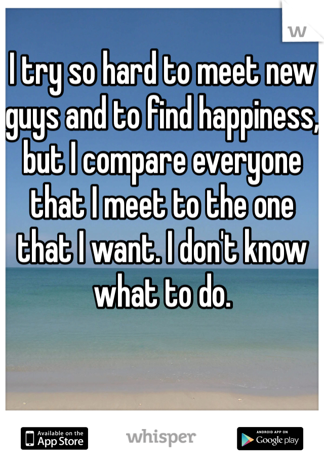 I try so hard to meet new guys and to find happiness, but I compare everyone that I meet to the one that I want. I don't know what to do. 