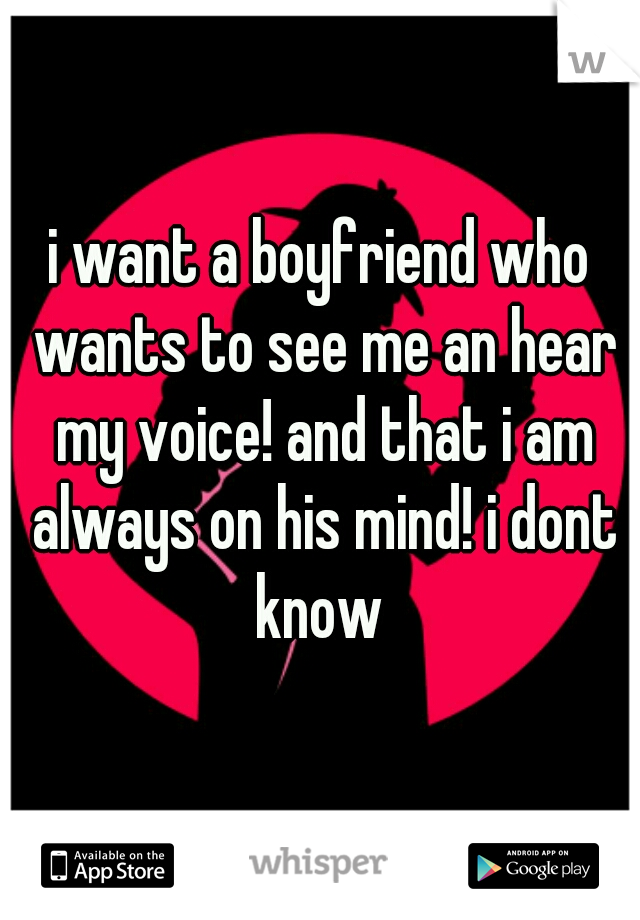 i want a boyfriend who wants to see me an hear my voice! and that i am always on his mind! i dont know 