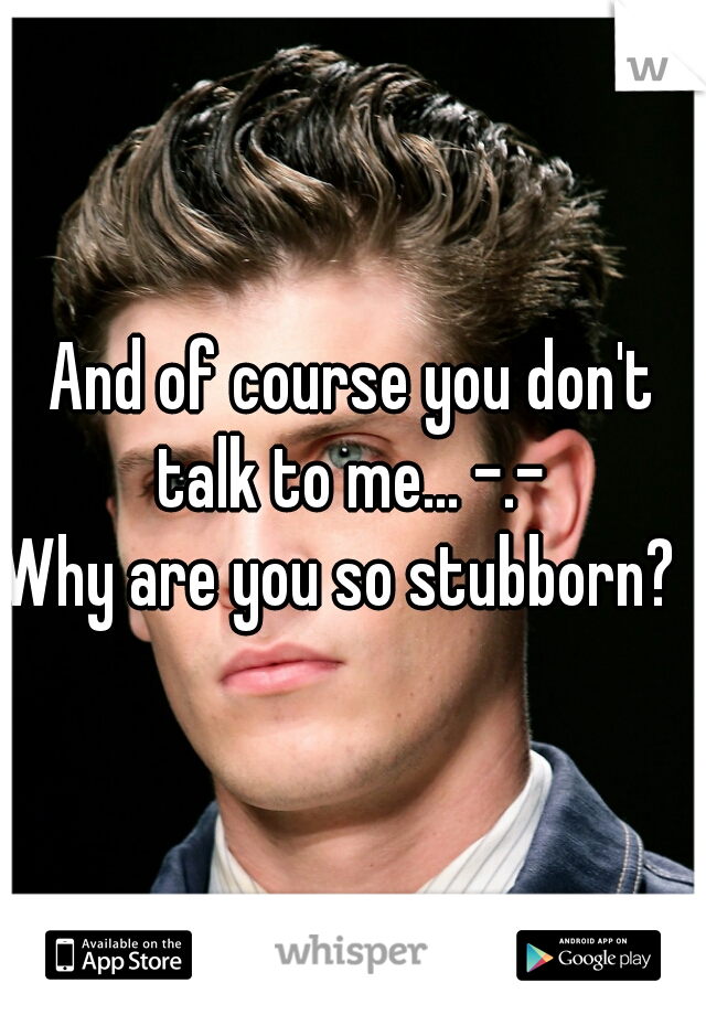 And of course you don't talk to me... -.- 
Why are you so stubborn?  