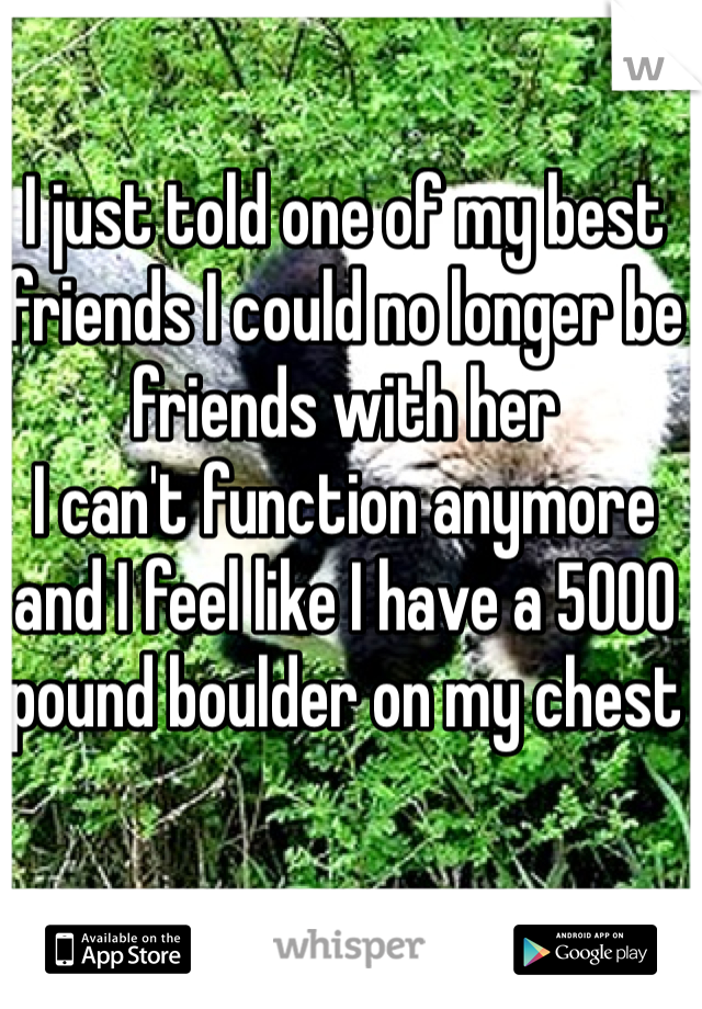I just told one of my best friends I could no longer be friends with her 
I can't function anymore and I feel like I have a 5000 pound boulder on my chest