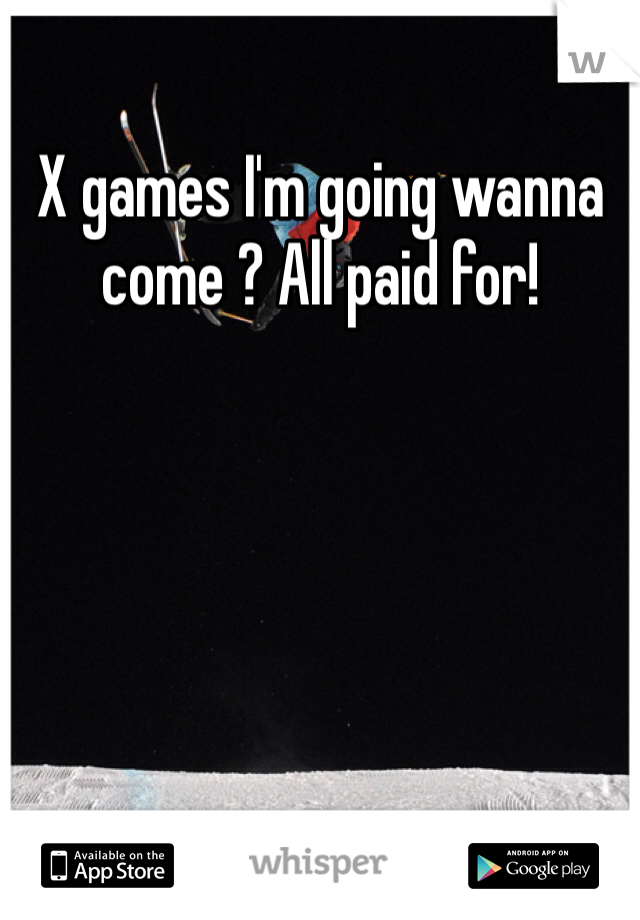 X games I'm going wanna come ? All paid for!