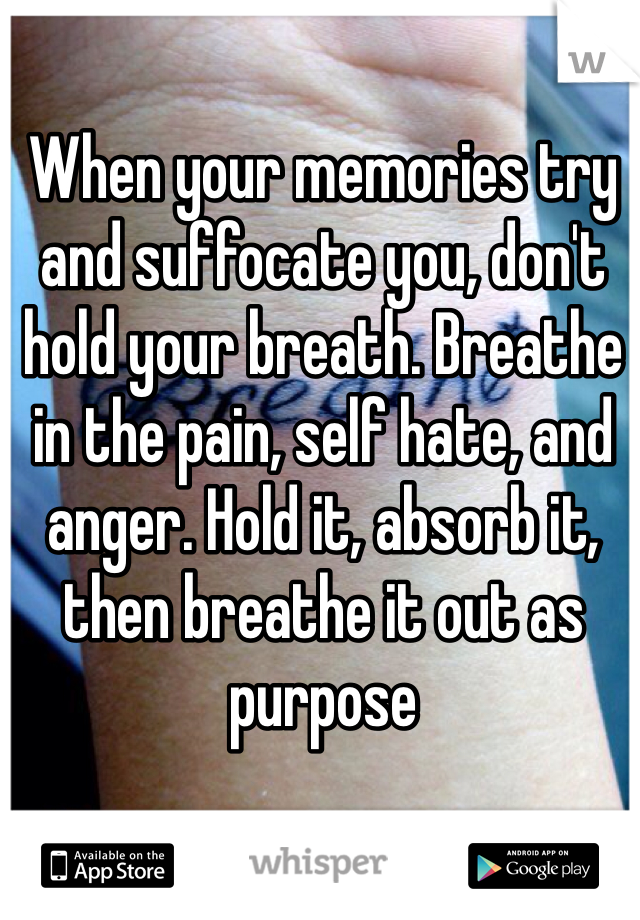 When your memories try and suffocate you, don't hold your breath. Breathe in the pain, self hate, and anger. Hold it, absorb it, then breathe it out as purpose 