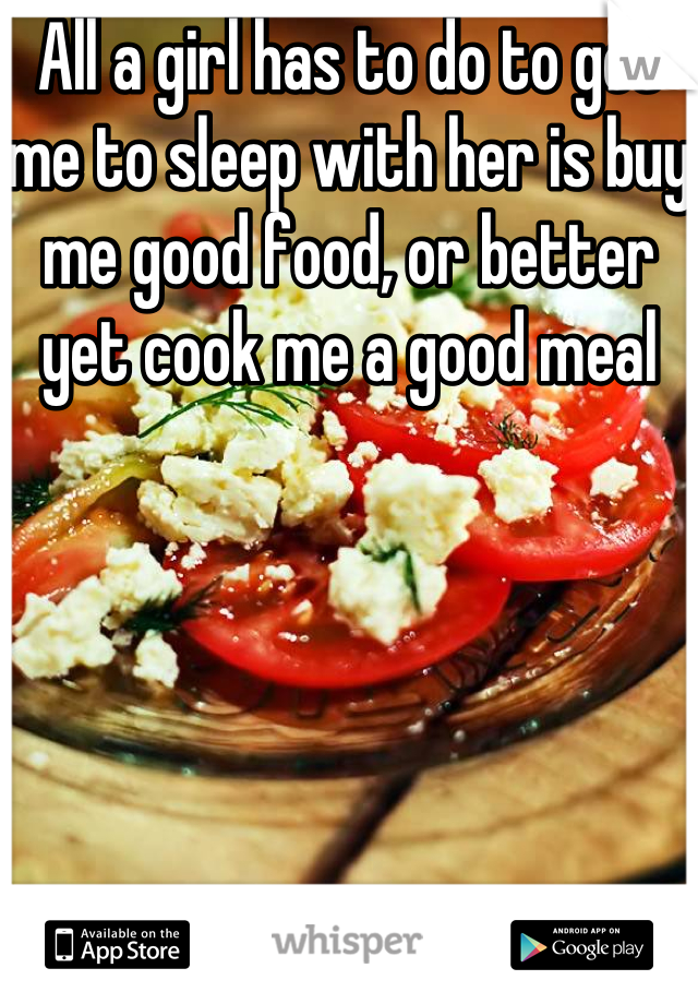 All a girl has to do to get me to sleep with her is buy me good food, or better yet cook me a good meal