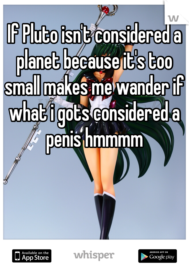 If Pluto isn't considered a planet because it's too small makes me wander if what i gots considered a penis hmmmm 
