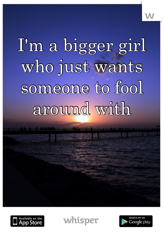 I'm a bigger girl who just wants someone to fool around with