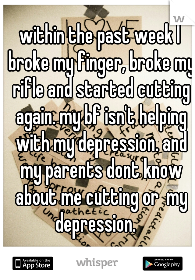 within the past week I broke my finger, broke my rifle and started cutting again. my bf isn't helping with my depression. and my parents dont know about me cutting or  my depression.   