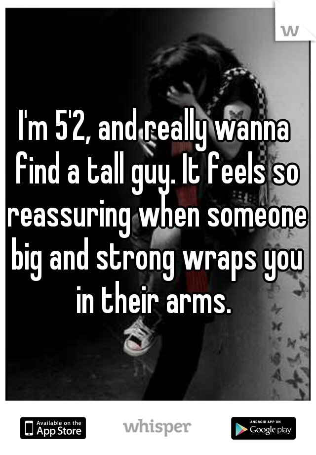 I'm 5'2, and really wanna find a tall guy. It feels so reassuring when someone big and strong wraps you in their arms. 