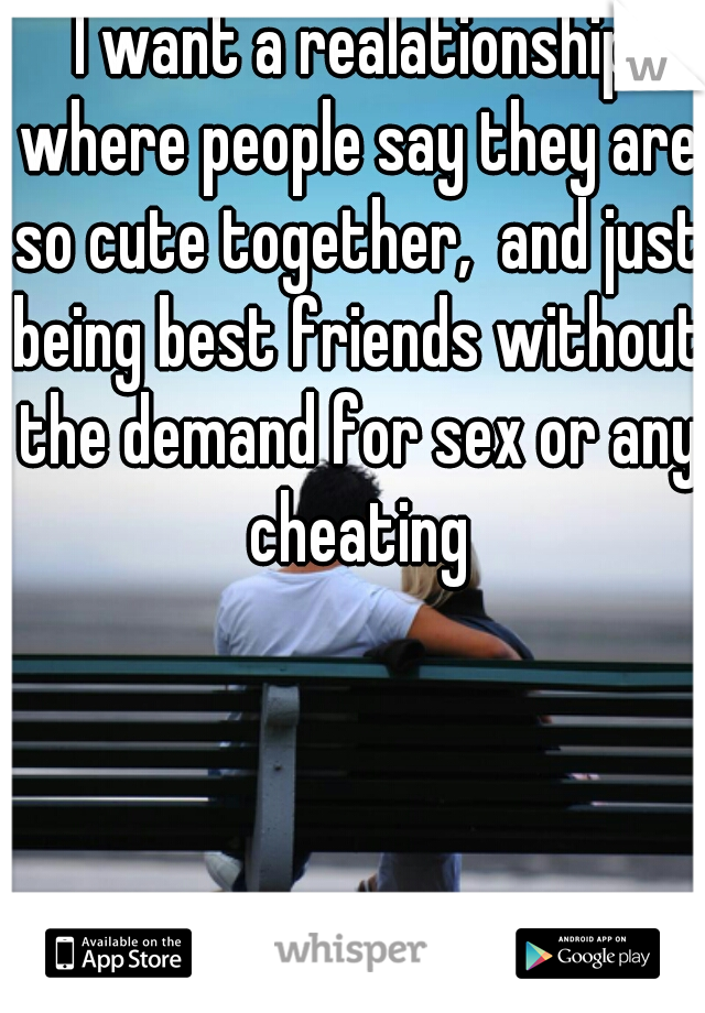 I want a realationship where people say they are so cute together,  and just being best friends without the demand for sex or any cheating