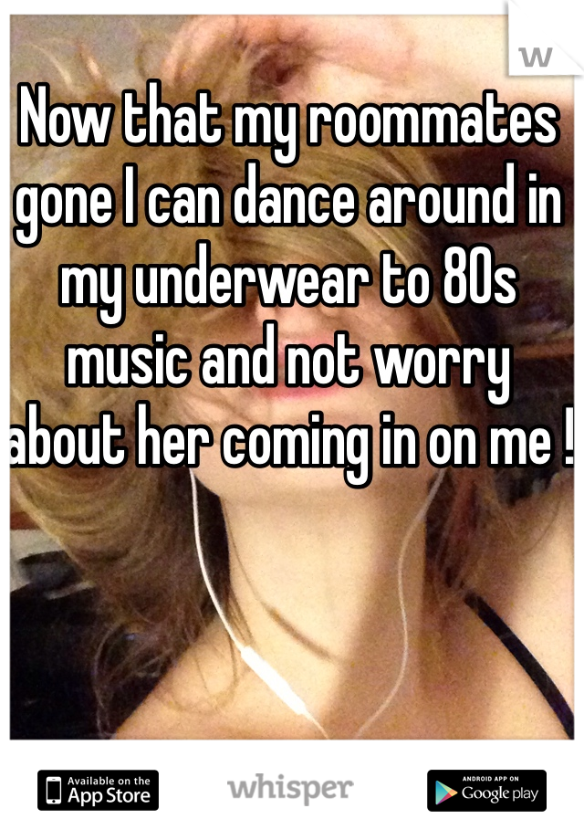 Now that my roommates gone I can dance around in my underwear to 80s music and not worry about her coming in on me !