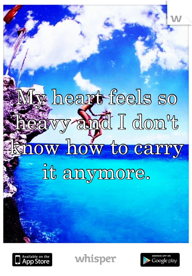 My heart feels so heavy and I don't know how to carry it anymore.