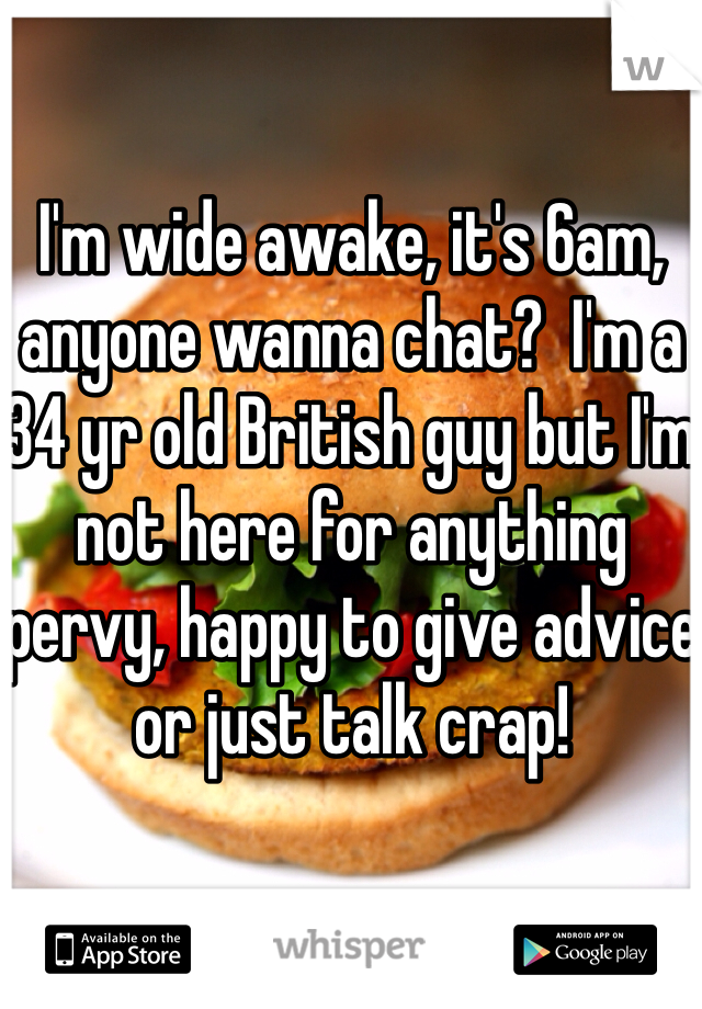 I'm wide awake, it's 6am, anyone wanna chat?  I'm a 34 yr old British guy but I'm not here for anything pervy, happy to give advice or just talk crap!  
