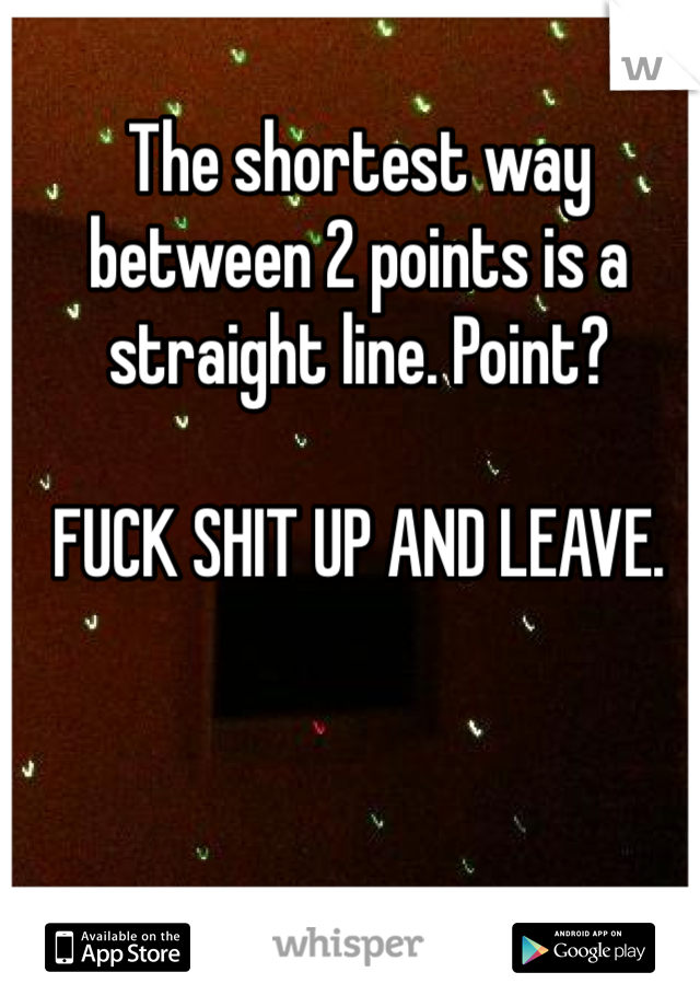 The shortest way between 2 points is a straight line. Point?

FUCK SHIT UP AND LEAVE. 