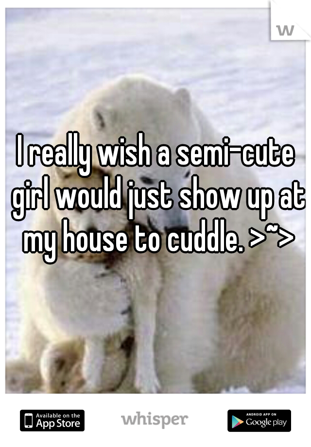 I really wish a semi-cute girl would just show up at my house to cuddle. >~>