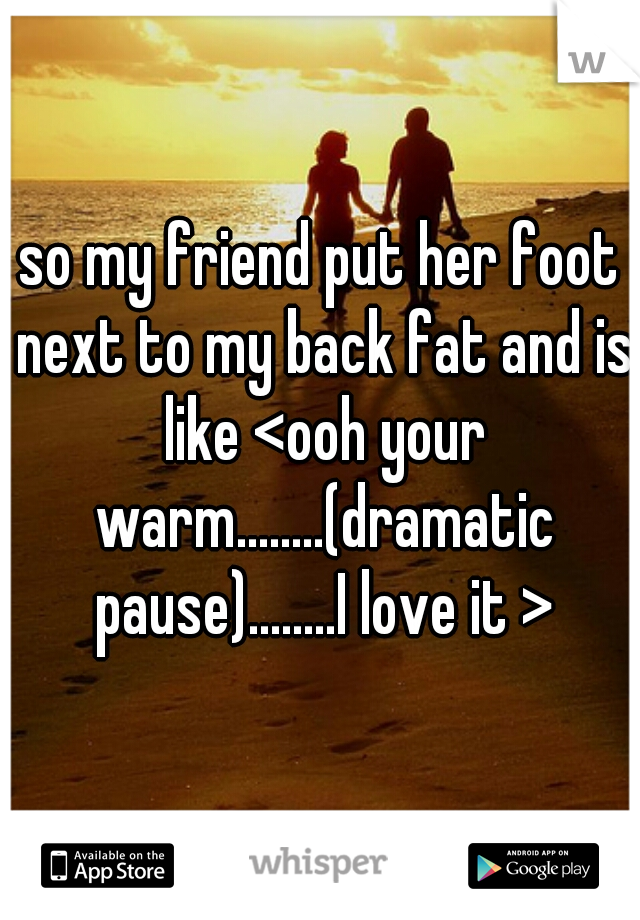 so my friend put her foot next to my back fat and is like <ooh your warm........(dramatic pause)........I love it >