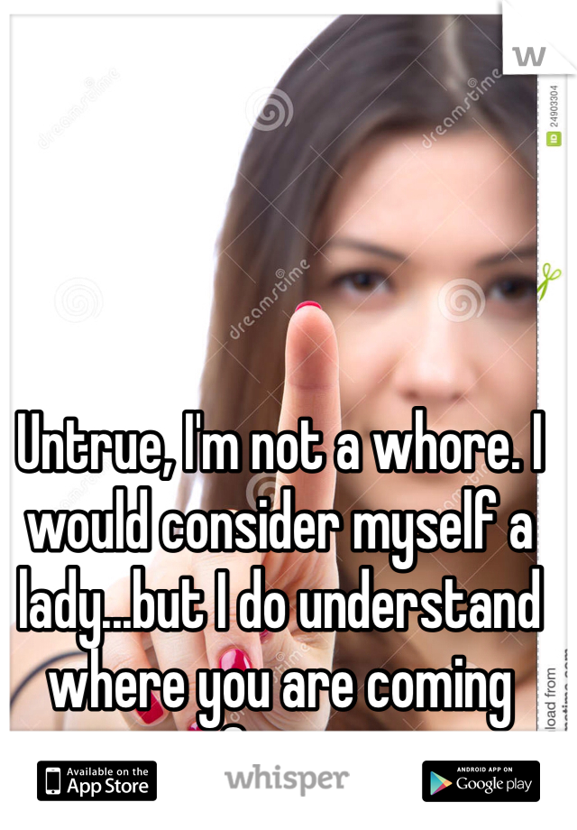 Untrue, I'm not a whore. I would consider myself a lady...but I do understand where you are coming from.