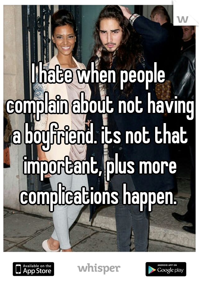 I hate when people complain about not having a boyfriend. its not that important, plus more complications happen. 