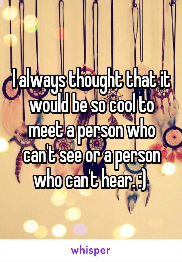 I always thought that it would be so cool to meet a person who can't see or a person who can't hear. :) 