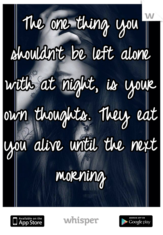 The one thing you shouldn't be left alone with at night, is your own thoughts. They eat you alive until the next morning 
