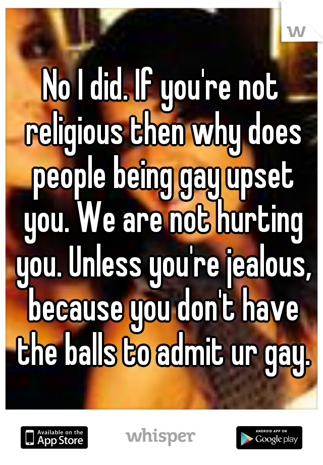 No I did. If you're not religious then why does people being gay upset you. We are not hurting you. Unless you're jealous, because you don't have the balls to admit ur gay.