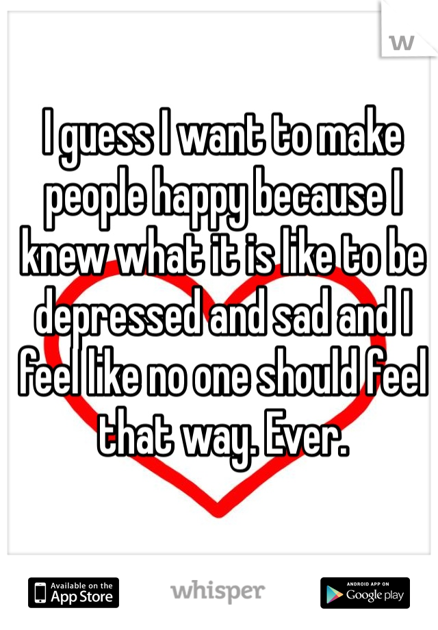 I guess I want to make people happy because I knew what it is like to be depressed and sad and I feel like no one should feel that way. Ever.