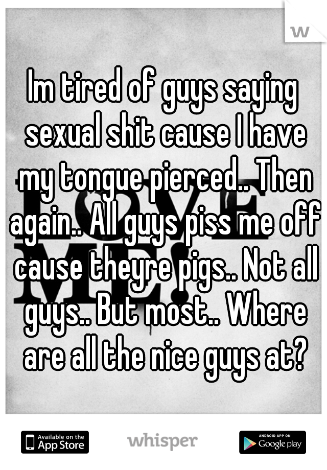 Im tired of guys saying sexual shit cause I have my tongue pierced.. Then again.. All guys piss me off cause theyre pigs.. Not all guys.. But most.. Where are all the nice guys at?