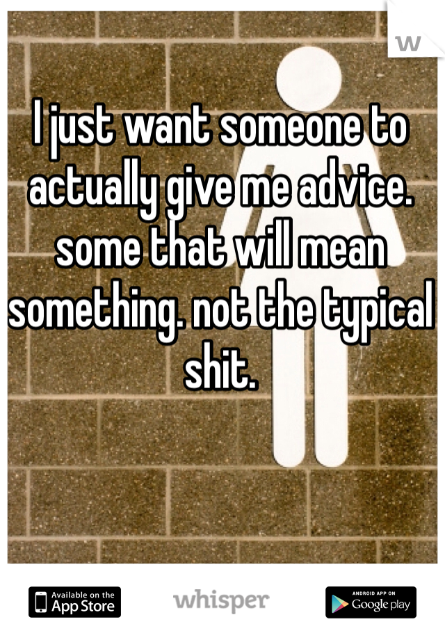 I just want someone to actually give me advice. some that will mean something. not the typical shit. 