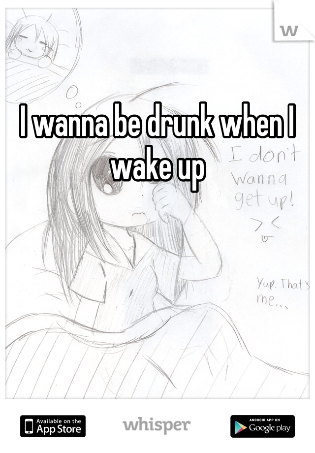 I wanna be drunk when I wake up