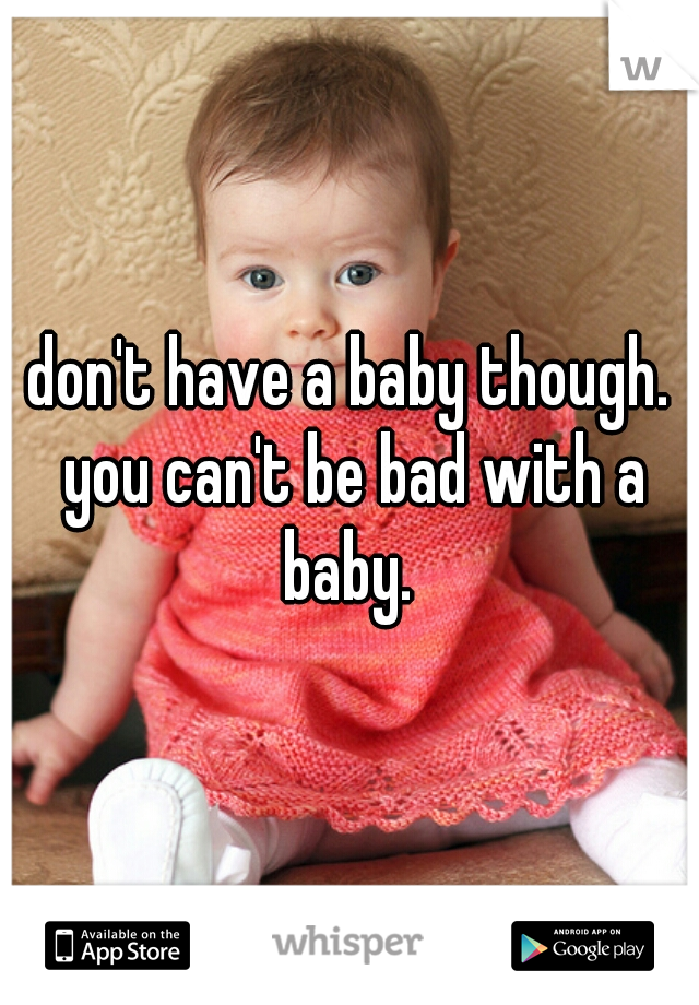 don't have a baby though. you can't be bad with a baby. 