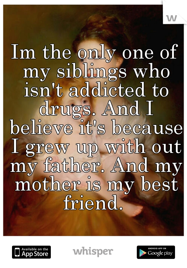 Im the only one of my siblings who isn't addicted to drugs. And I believe it's because I grew up with out my father. And my mother is my best friend. 