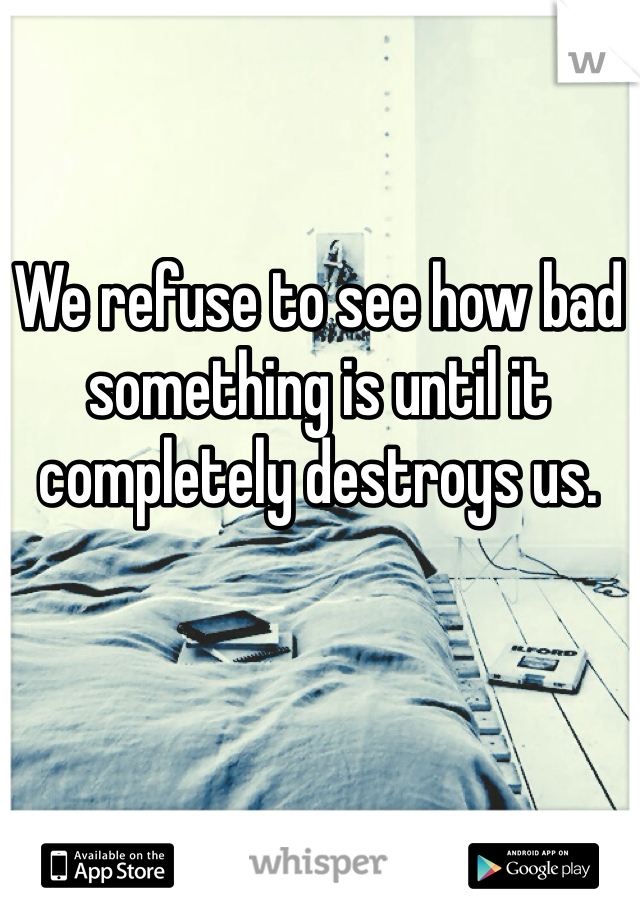We refuse to see how bad something is until it completely destroys us.