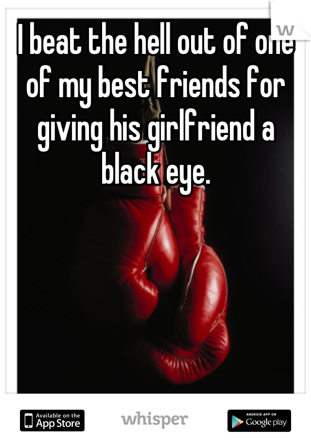 I beat the hell out of one of my best friends for giving his girlfriend a black eye.