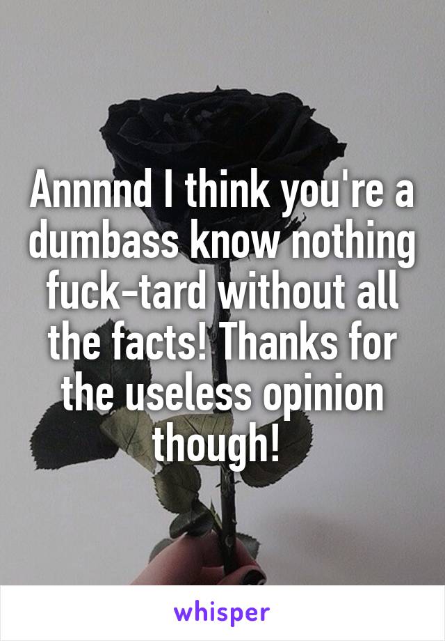 Annnnd I think you're a dumbass know nothing fuck-tard without all the facts! Thanks for the useless opinion though! 