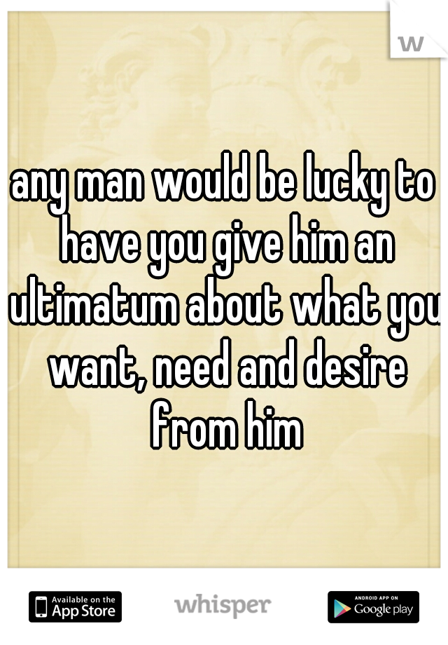 any man would be lucky to have you give him an ultimatum about what you want, need and desire from him