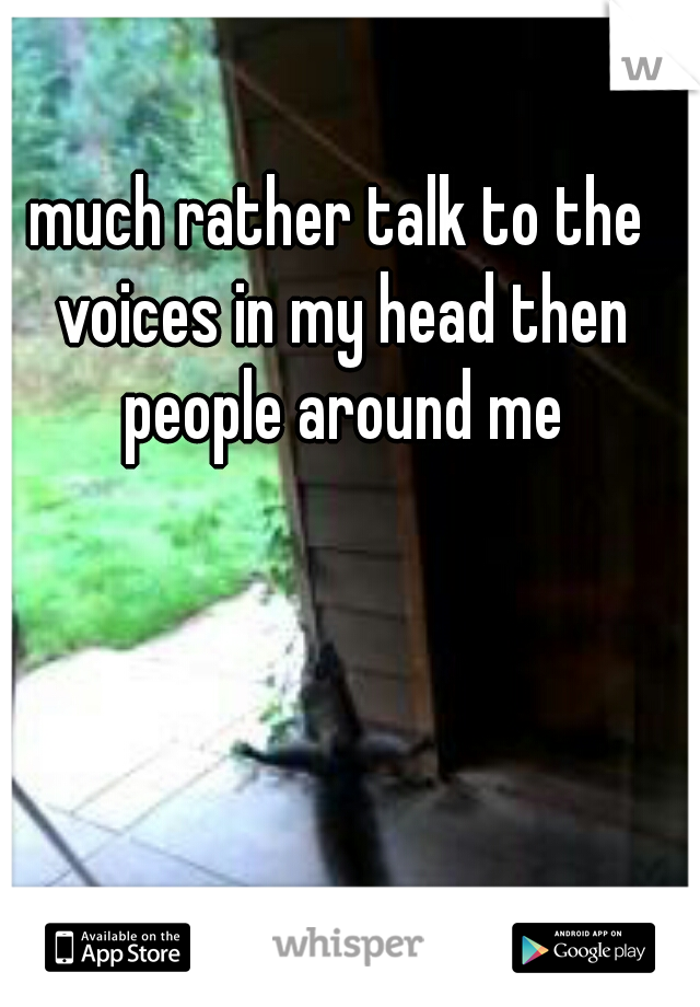 much rather talk to the voices in my head then people around me