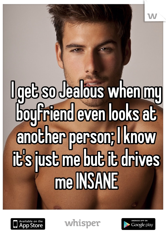 I get so Jealous when my boyfriend even looks at another person; I know it's just me but it drives me INSANE 