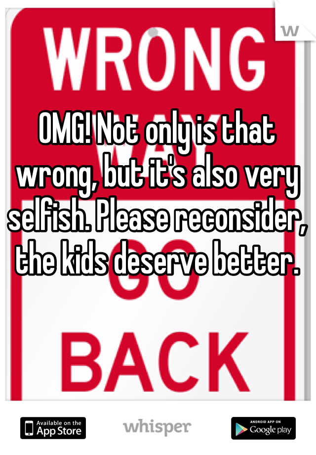 OMG! Not only is that wrong, but it's also very selfish. Please reconsider, the kids deserve better.