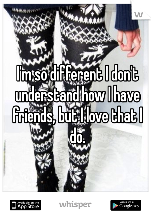 I'm so different I don't understand how I have friends, but I love that I do. 