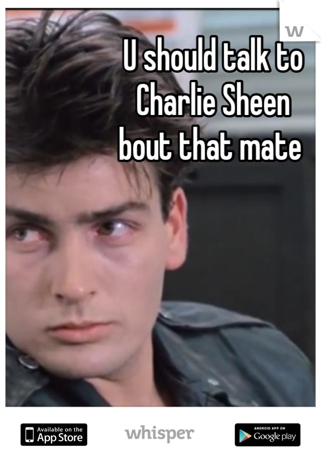 U should talk to 
Charlie Sheen
bout that mate 