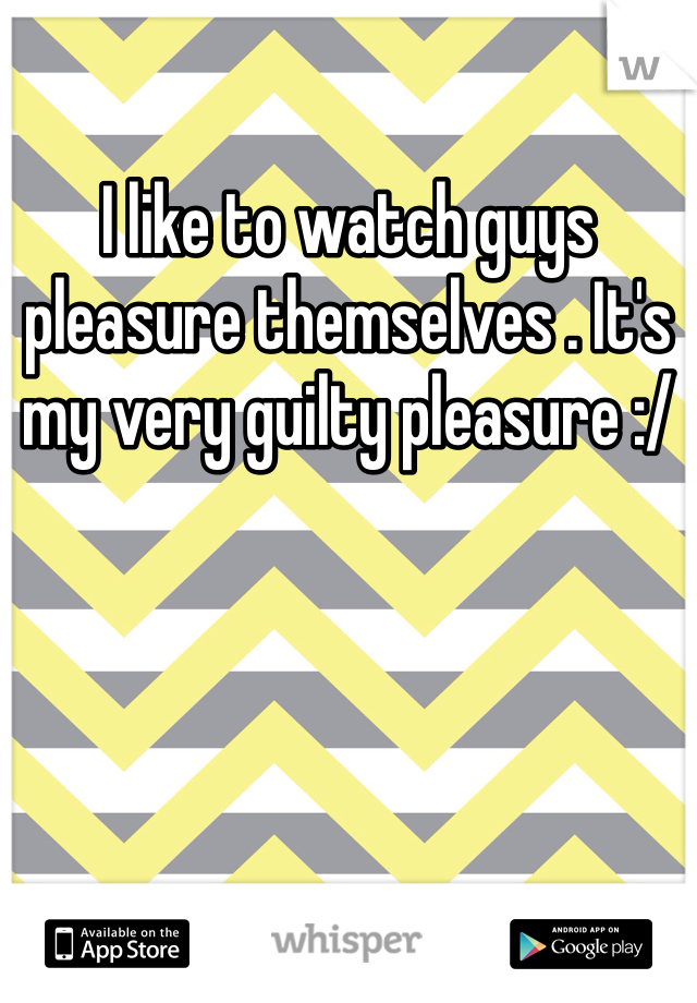 I like to watch guys pleasure themselves . It's my very guilty pleasure :/