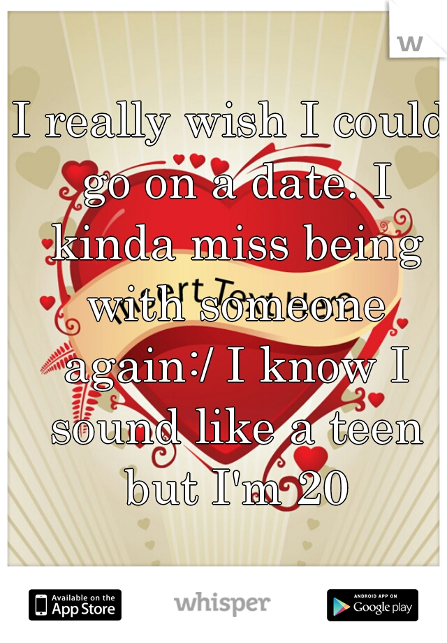 I really wish I could go on a date. I kinda miss being with someone again:/ I know I sound like a teen but I'm 20