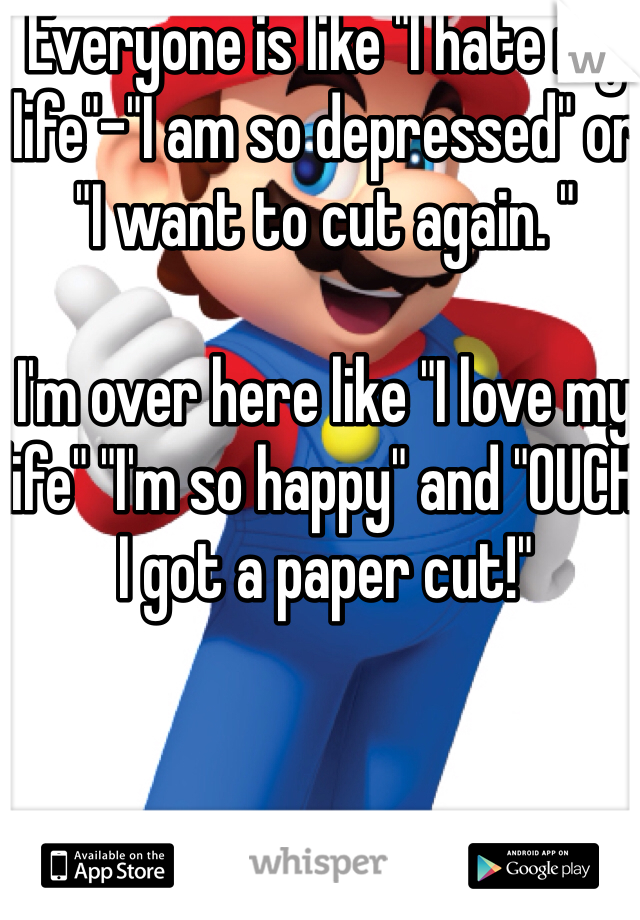 Everyone is like "I hate my life"-"I am so depressed" or "I want to cut again. "

I'm over here like "I love my life" "I'm so happy" and "OUCH, I got a paper cut!" 

