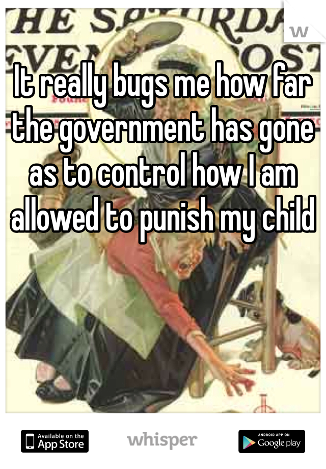 It really bugs me how far the government has gone as to control how I am allowed to punish my child
