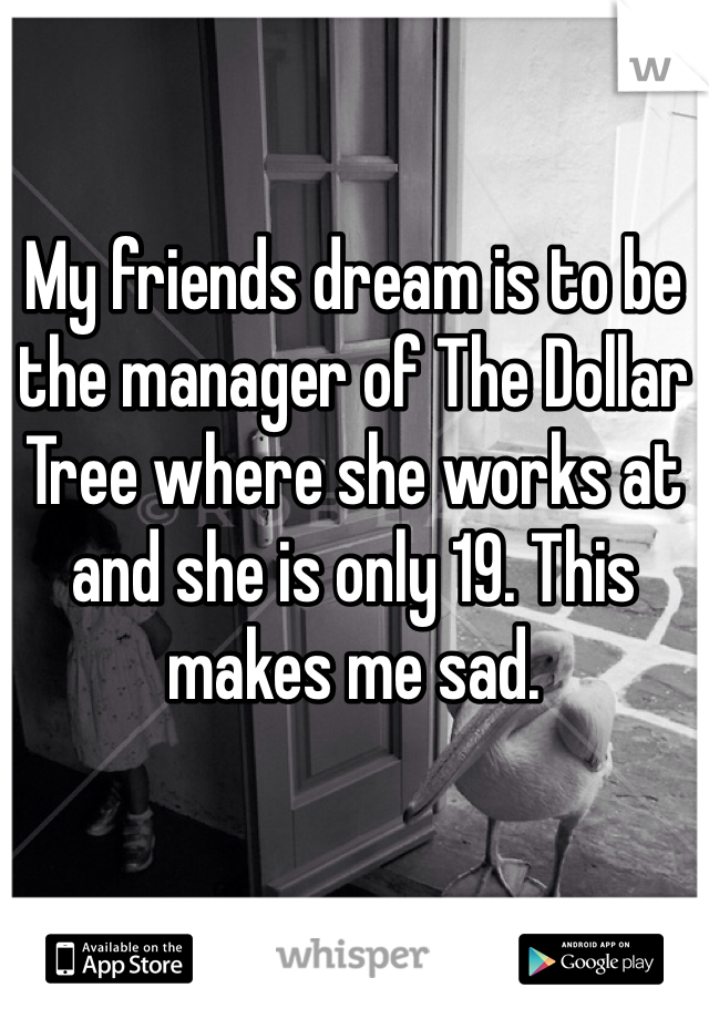 My friends dream is to be the manager of The Dollar Tree where she works at and she is only 19. This makes me sad.