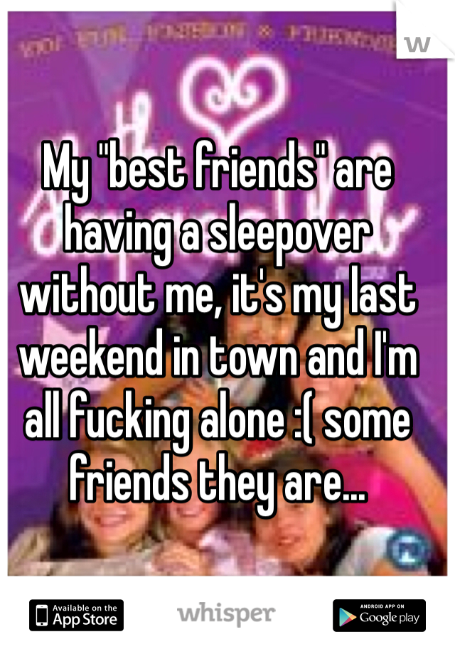 My "best friends" are having a sleepover without me, it's my last weekend in town and I'm all fucking alone :( some friends they are...