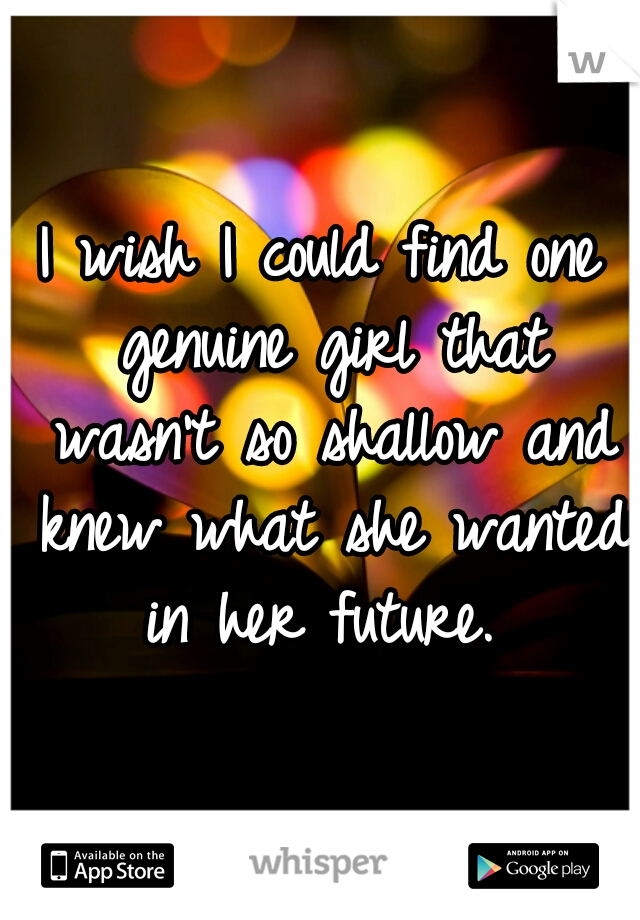 I wish I could find one genuine girl that wasn't so shallow and knew what she wanted in her future. 