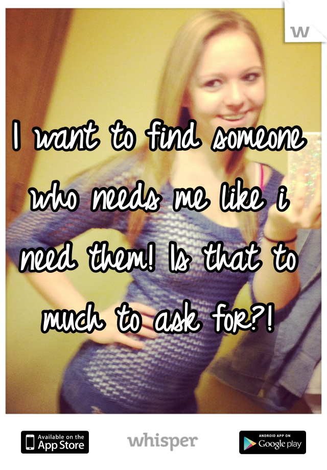 I want to find someone who needs me like i need them! Is that to much to ask for?! 