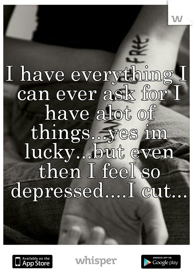 I have everything I can ever ask for I have alot of things...yes im lucky...but even then I feel so depressed....I cut...