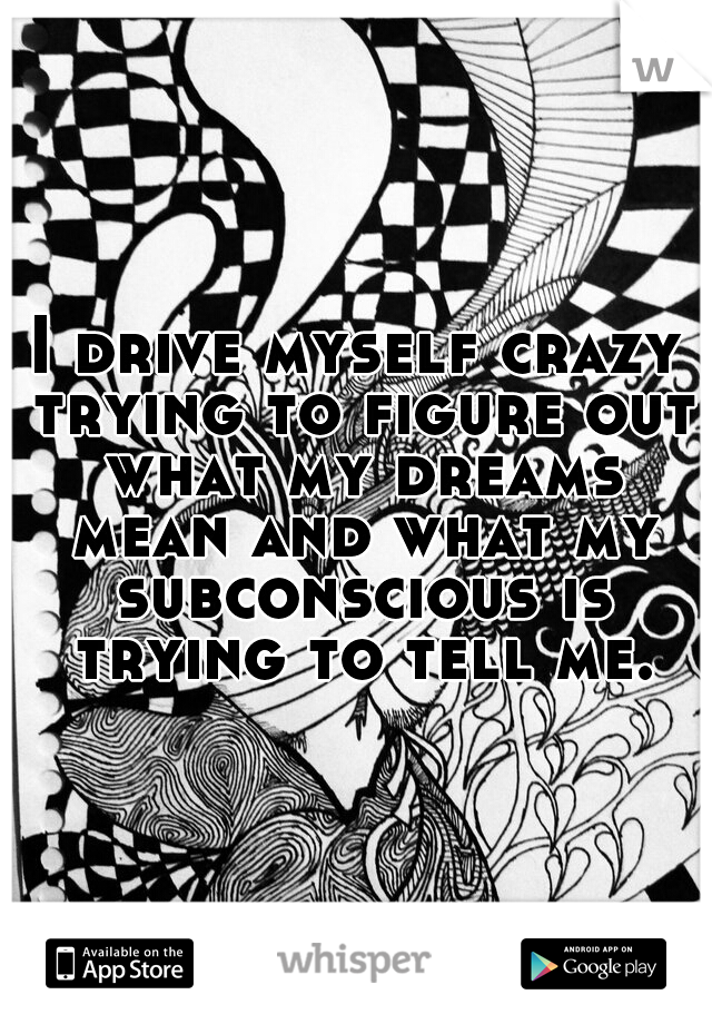 I drive myself crazy trying to figure out what my dreams mean and what my subconscious is trying to tell me.