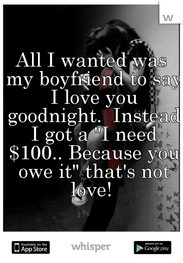 All I wanted was my boyfriend to say I love you goodnight.  Instead I got a "I need $100.. Because you owe it" that's not love! 