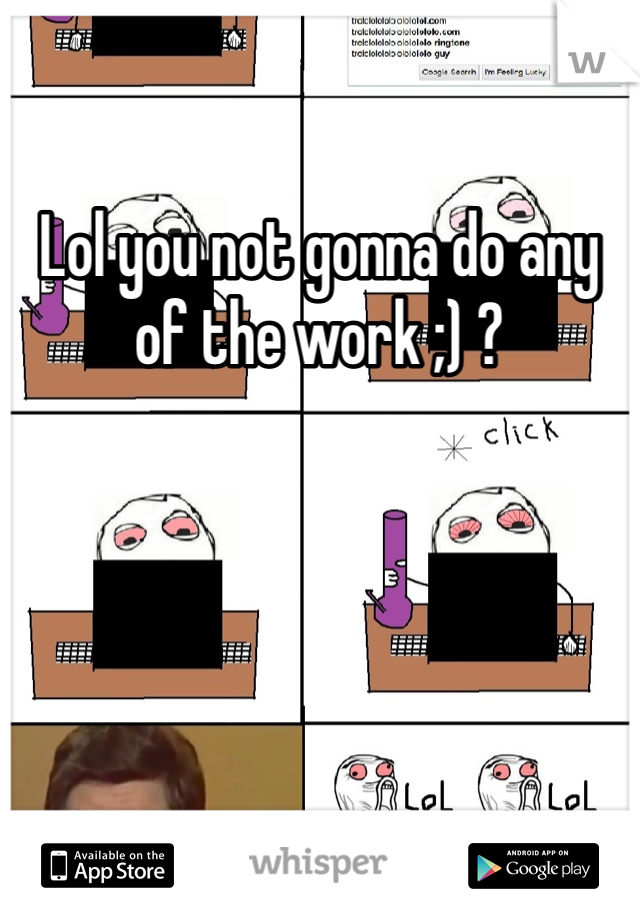 Lol you not gonna do any of the work ;) ?